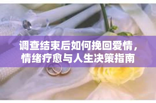 调查结束后如何挽回爱情，情绪疗愈与人生决策指南