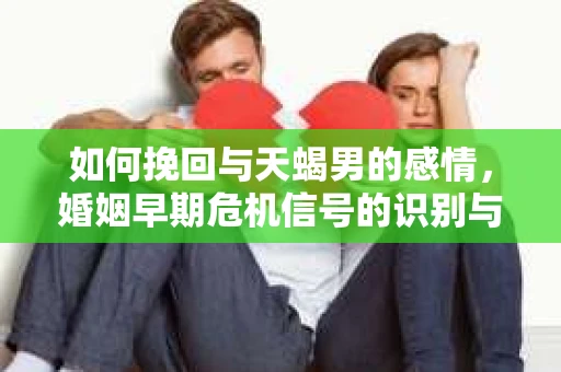 如何挽回与天蝎男的感情，婚姻早期危机信号的识别与应对