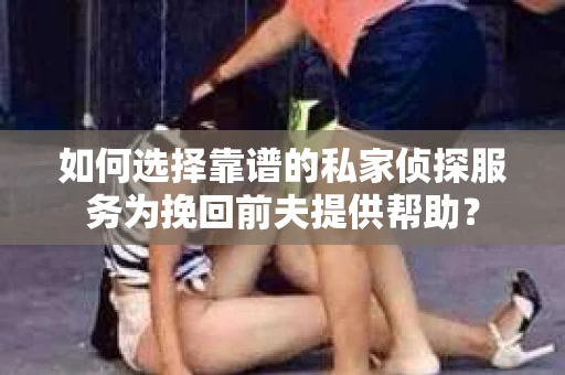 如何选择靠谱的私家侦探服务为挽回前夫提供帮助？