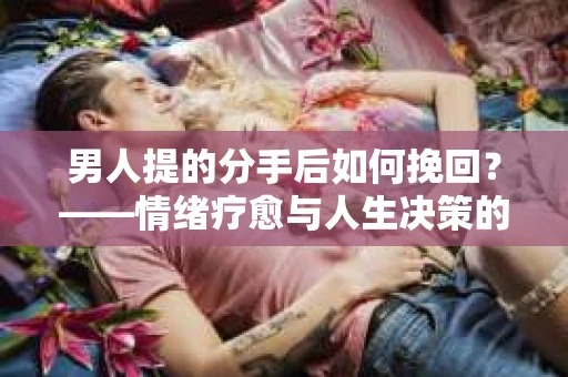 男人提的分手后如何挽回?——情绪疗愈与人生决策的干货指南 男人提的分手后如何挽回?——情绪疗愈与人生决策的干货指南