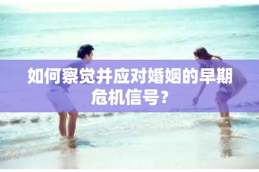 如何察觉并应对婚姻的早期危机信号？