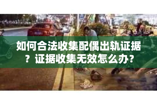 如何合法收集配偶出轨证据？证据收集无效怎么办？