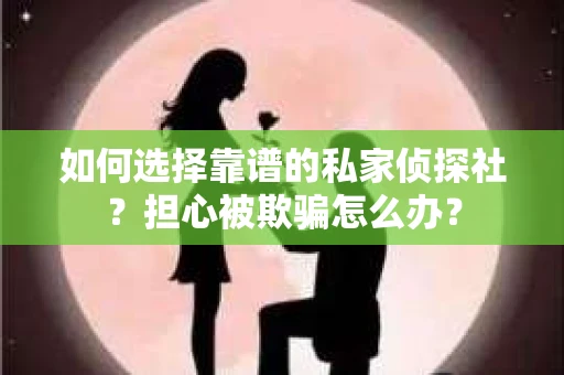 如何选择靠谱的私家侦探社？担心被欺骗怎么办？