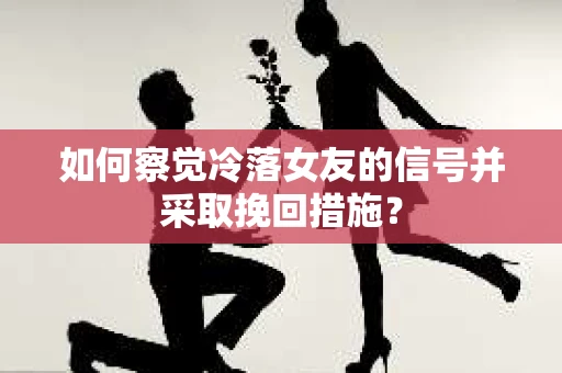 如何察觉冷落女友的信号并采取挽回措施？