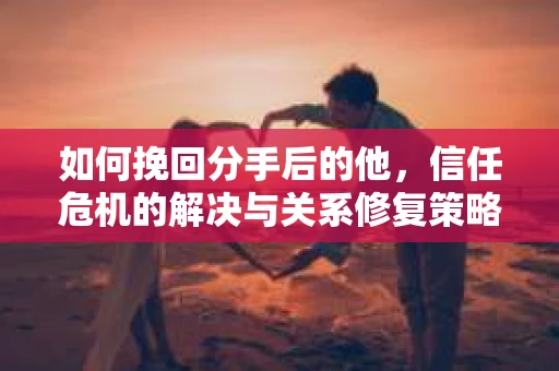 如何挽回分手后的他，信任危机的解决与关系修复策略