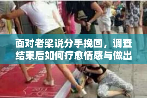 面对老梁说分手挽回，调查结束后如何疗愈情感与做出人生决策？