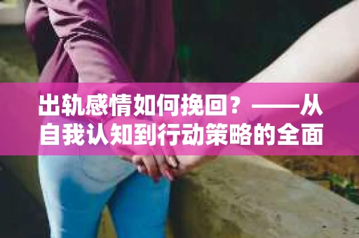 出轨感情如何挽回？——从自我认知到行动策略的全面解析