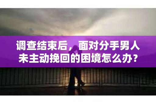 调查结束后，面对分手男人未主动挽回的困境怎么办？