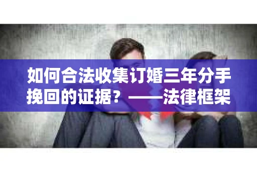 如何合法收集订婚三年分手挽回的证据？——法律框架下的有效证据收集方案