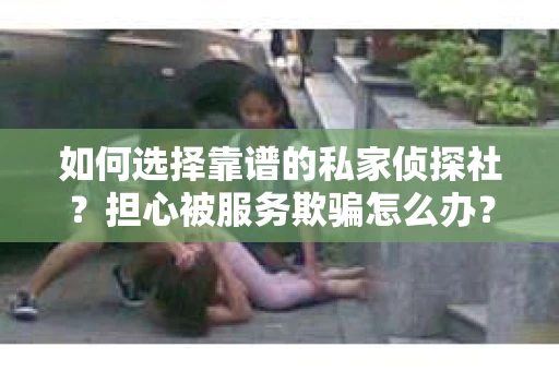 如何选择靠谱的私家侦探社？担心被服务欺骗怎么办？