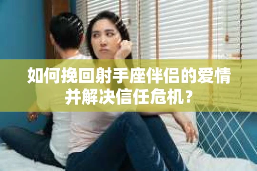 如何挽回射手座伴侣的爱情并解决信任危机？