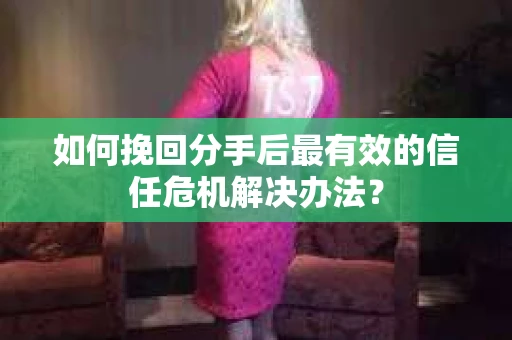 如何挽回分手后最有效的信任危机解决办法？