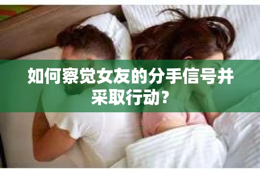 如何察觉女友的分手信号并采取行动？