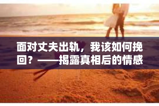 面对丈夫出轨,我该如何挽回?——揭露真相后的情感疗愈与人生决策 面对丈夫出轨,我该如何挽回?——揭露真相后的情感疗愈与人生决策