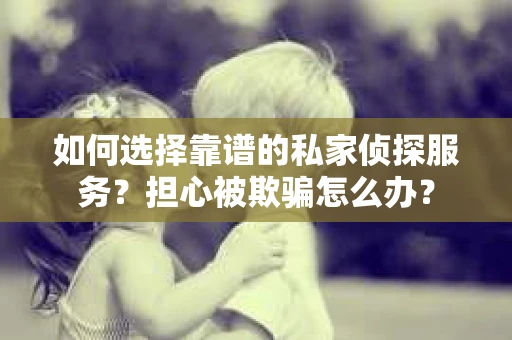 如何选择靠谱的私家侦探服务？担心被欺骗怎么办？