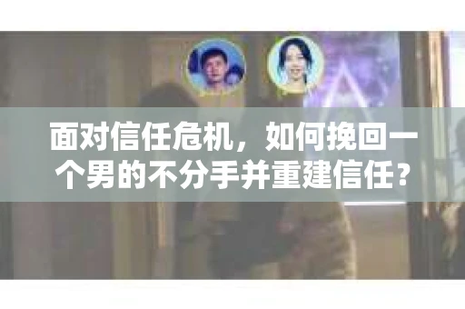 面对信任危机，如何挽回一个男的不分手并重建信任？
