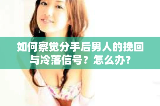 如何察觉分手后男人的挽回与冷落信号？怎么办？