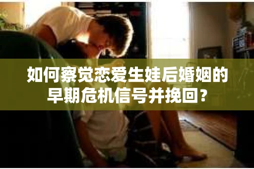 如何察觉恋爱生娃后婚姻的早期危机信号并挽回？