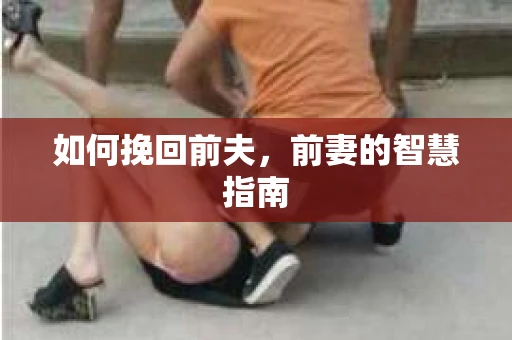 如何挽回前夫，前妻的智慧指南