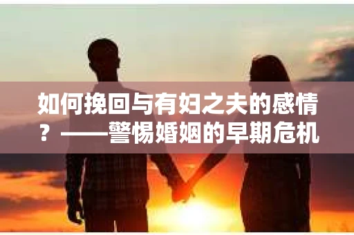 如何挽回与有妇之夫的感情？——警惕婚姻的早期危机信号