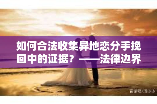 如何合法收集异地恋分手挽回中的证据?——法律边界内的取证策略 如何合法收集异地恋分手挽回中的证据?——法律边界内的取证策略