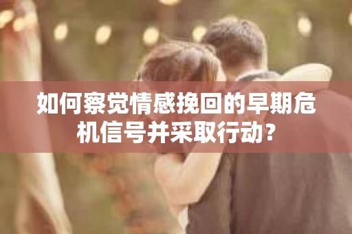 如何察觉情感挽回的早期危机信号并采取行动？