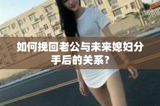 如何挽回老公与未来媳妇分手后的关系？