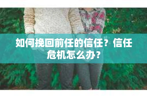 如何挽回前任的信任?信任危机怎么办? 如何挽回前任的信任?信任危机怎么办?