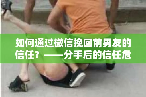 如何通过微信挽回前男友的信任？——分手后的信任危机解决方案