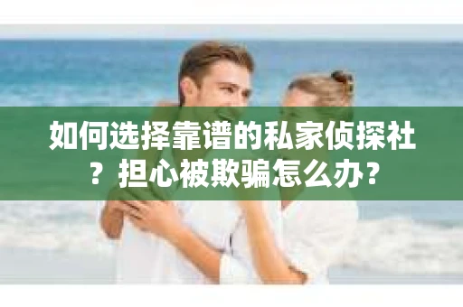如何选择靠谱的私家侦探社？担心被欺骗怎么办？