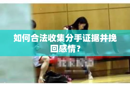 如何合法收集分手证据并挽回感情？