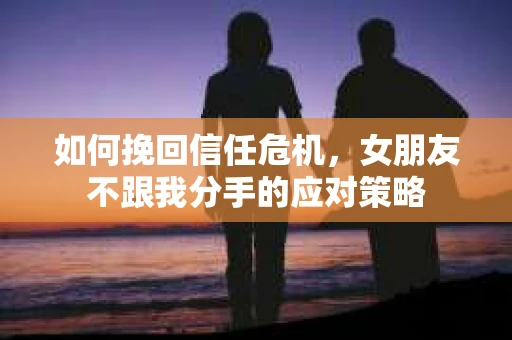 如何挽回信任危机，女朋友不跟我分手的应对策略