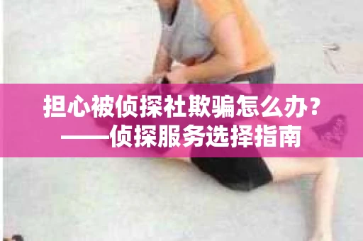 担心被侦探社欺骗怎么办？——侦探服务选择指南